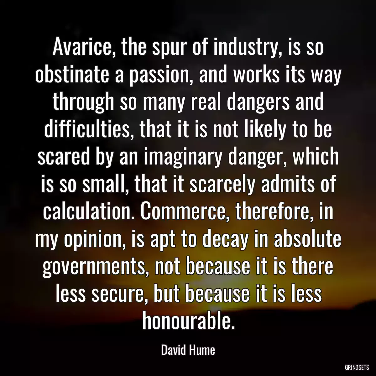 Avarice, the spur of industry, is so obstinate a passion, and works its way through so many real dangers and difficulties, that it is not likely to be scared by an imaginary danger, which is so small, that it scarcely admits of calculation. Commerce, therefore, in my opinion, is apt to decay in absolute governments, not because it is there less secure, but because it is less honourable.