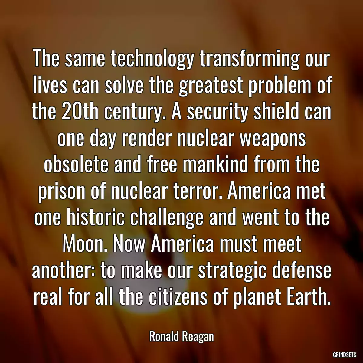 The same technology transforming our lives can solve the greatest problem of the 20th century. A security shield can one day render nuclear weapons obsolete and free mankind from the prison of nuclear terror. America met one historic challenge and went to the Moon. Now America must meet another: to make our strategic defense real for all the citizens of planet Earth.