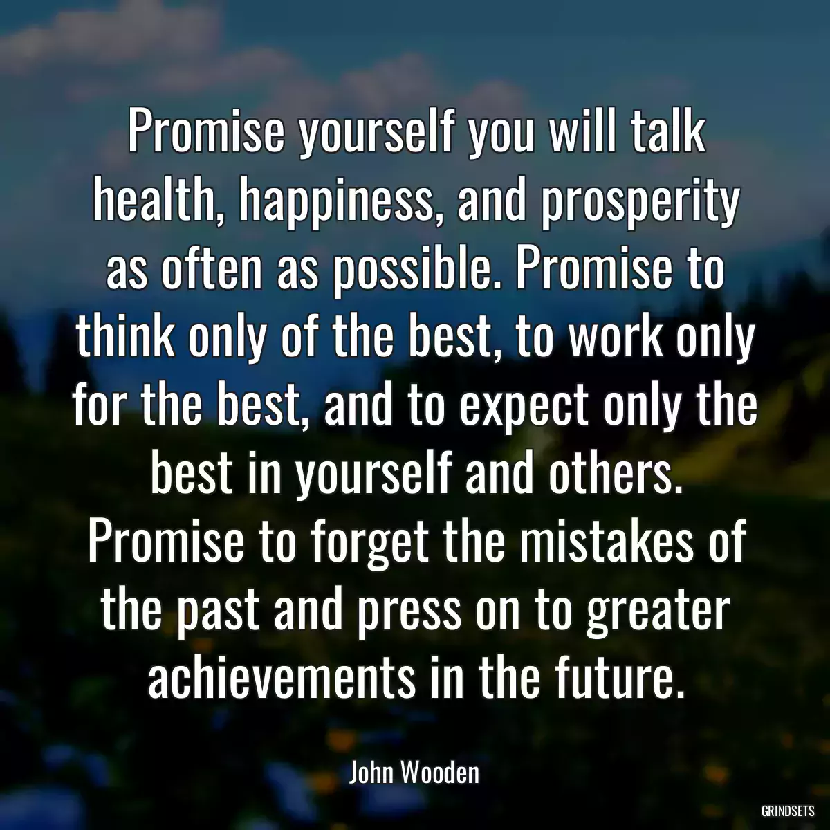 Promise yourself you will talk health, happiness, and prosperity as often as possible. Promise to think only of the best, to work only for the best, and to expect only the best in yourself and others. Promise to forget the mistakes of the past and press on to greater achievements in the future.