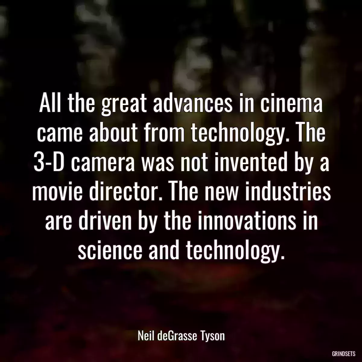 All the great advances in cinema came about from technology. The 3-D camera was not invented by a movie director. The new industries are driven by the innovations in science and technology.