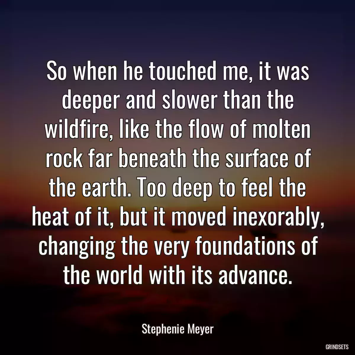 So when he touched me, it was deeper and slower than the wildfire, like the flow of molten rock far beneath the surface of the earth. Too deep to feel the heat of it, but it moved inexorably, changing the very foundations of the world with its advance.