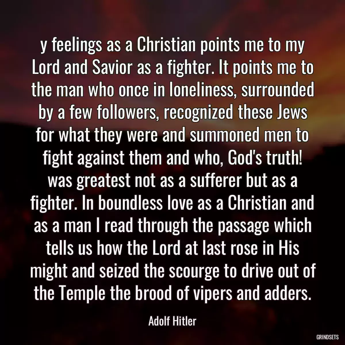 y feelings as a Christian points me to my Lord and Savior as a fighter. It points me to the man who once in loneliness, surrounded by a few followers, recognized these Jews for what they were and summoned men to fight against them and who, God\'s truth! was greatest not as a sufferer but as a fighter. In boundless love as a Christian and as a man I read through the passage which tells us how the Lord at last rose in His might and seized the scourge to drive out of the Temple the brood of vipers and adders.