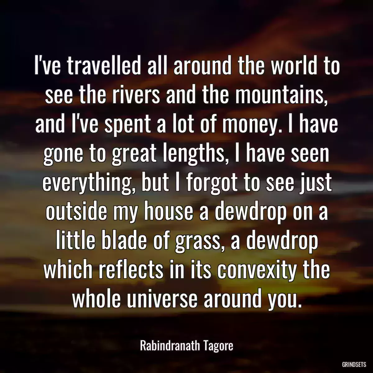 I\'ve travelled all around the world to see the rivers and the mountains, and I\'ve spent a lot of money. I have gone to great lengths, I have seen everything, but I forgot to see just outside my house a dewdrop on a little blade of grass, a dewdrop which reflects in its convexity the whole universe around you.