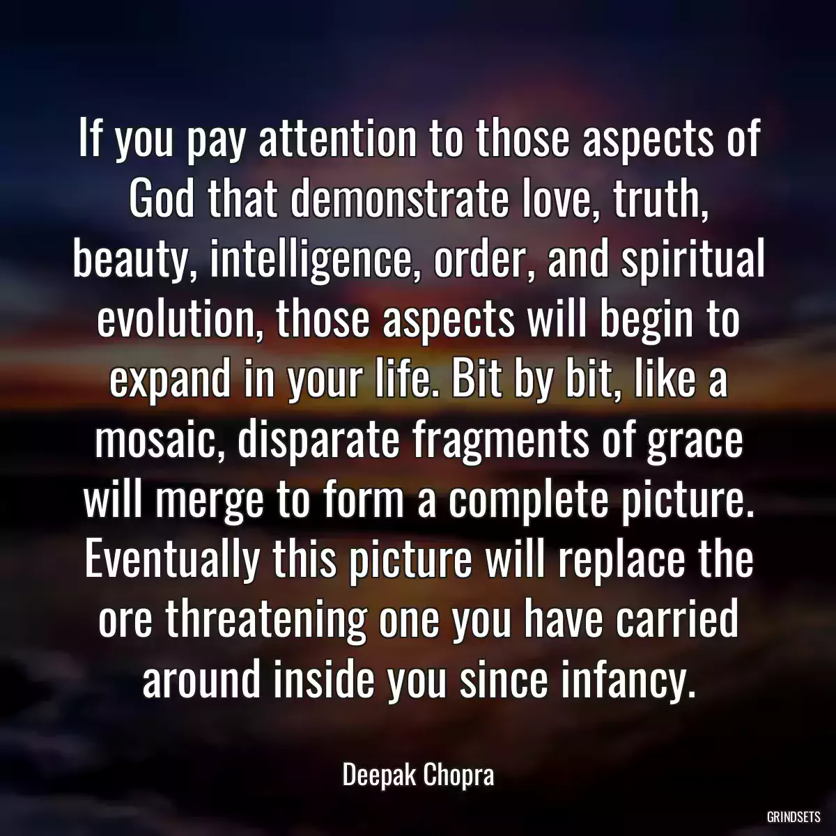 If you pay attention to those aspects of God that demonstrate love, truth, beauty, intelligence, order, and spiritual evolution, those aspects will begin to expand in your life. Bit by bit, like a mosaic, disparate fragments of grace will merge to form a complete picture. Eventually this picture will replace the ore threatening one you have carried around inside you since infancy.