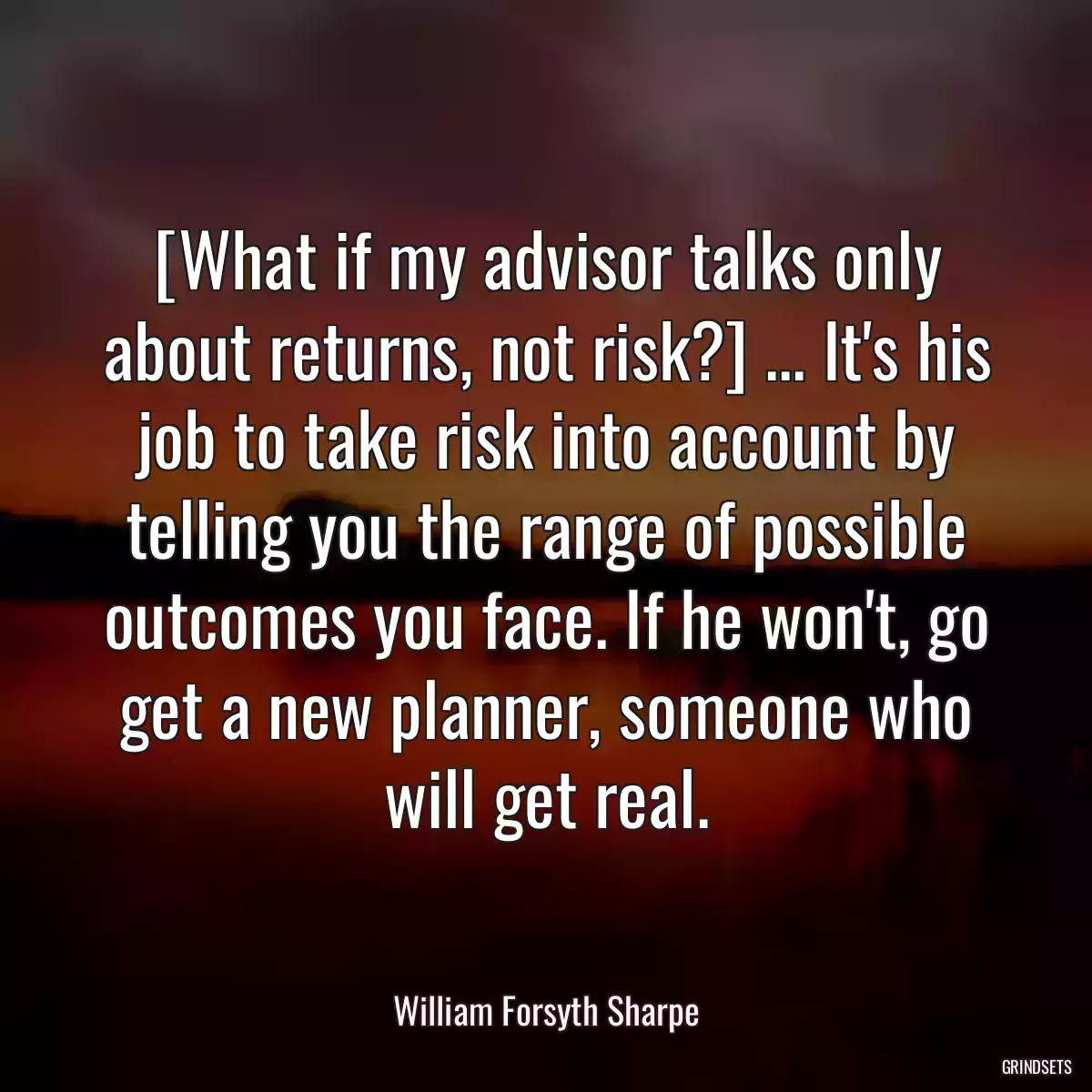 [What if my advisor talks only about returns, not risk?] ... It\'s his job to take risk into account by telling you the range of possible outcomes you face. If he won\'t, go get a new planner, someone who will get real.