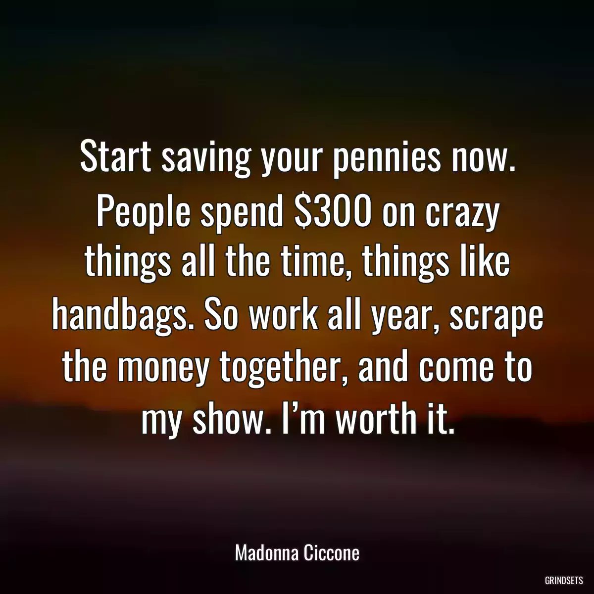 Start saving your pennies now. People spend $300 on crazy things all the time, things like handbags. So work all year, scrape the money together, and come to my show. I’m worth it.