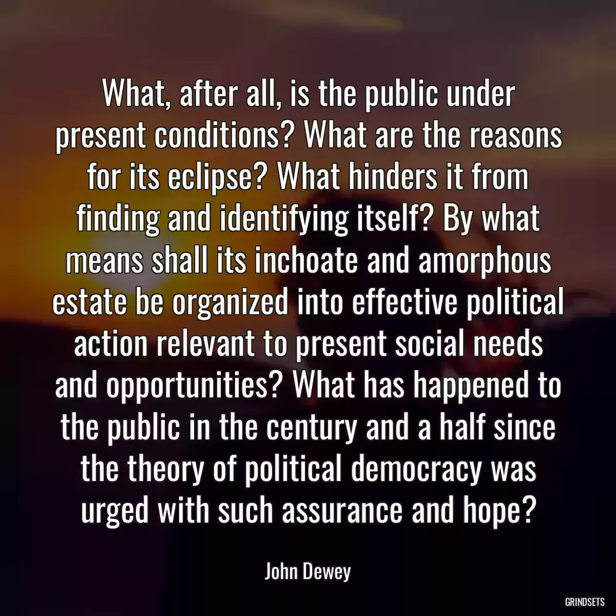 What, after all, is the public under present conditions? What are the reasons for its eclipse? What hinders it from finding and identifying itself? By what means shall its inchoate and amorphous estate be organized into effective political action relevant to present social needs and opportunities? What has happened to the public in the century and a half since the theory of political democracy was urged with such assurance and hope?