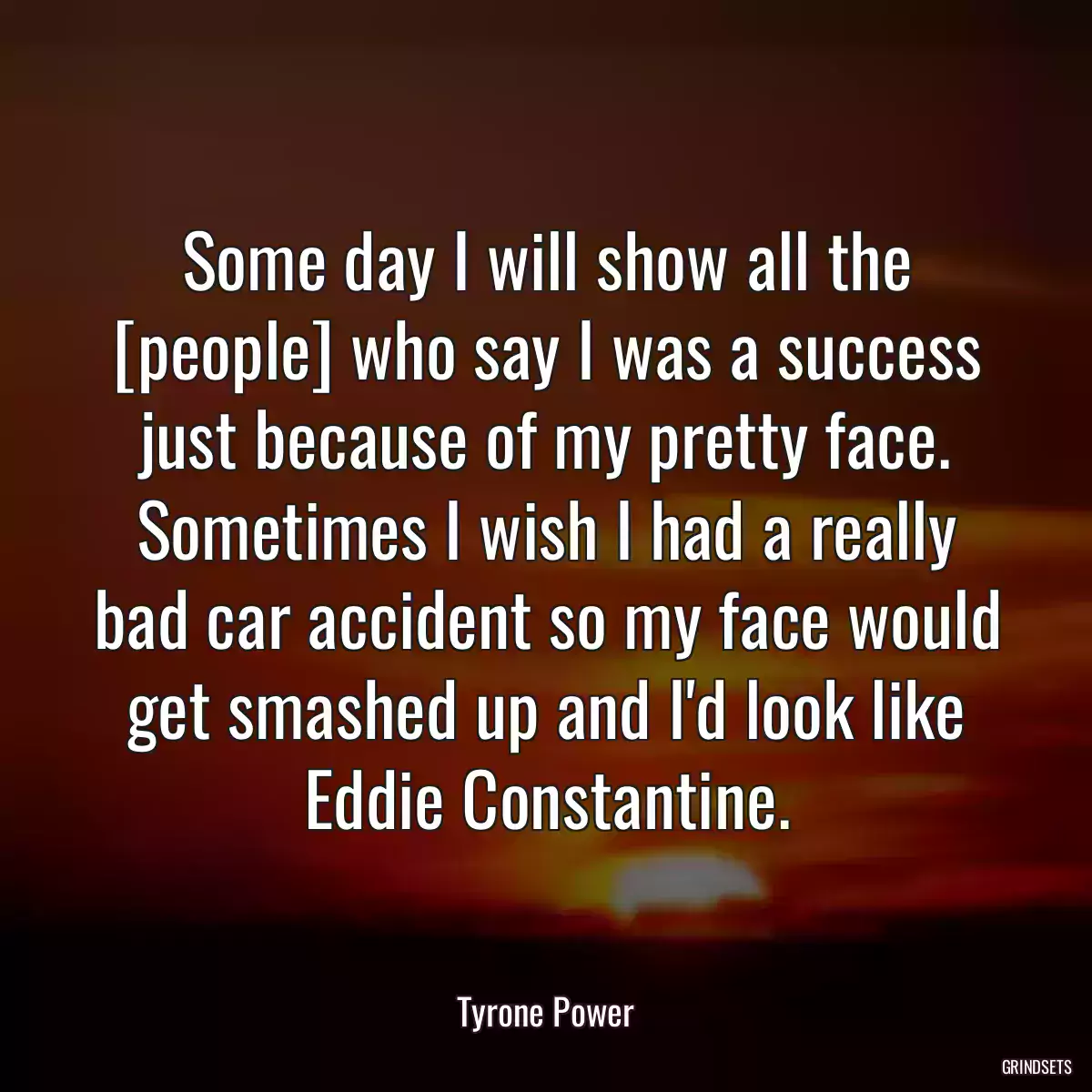 Some day I will show all the [people] who say I was a success just because of my pretty face. Sometimes I wish I had a really bad car accident so my face would get smashed up and I\'d look like Eddie Constantine.