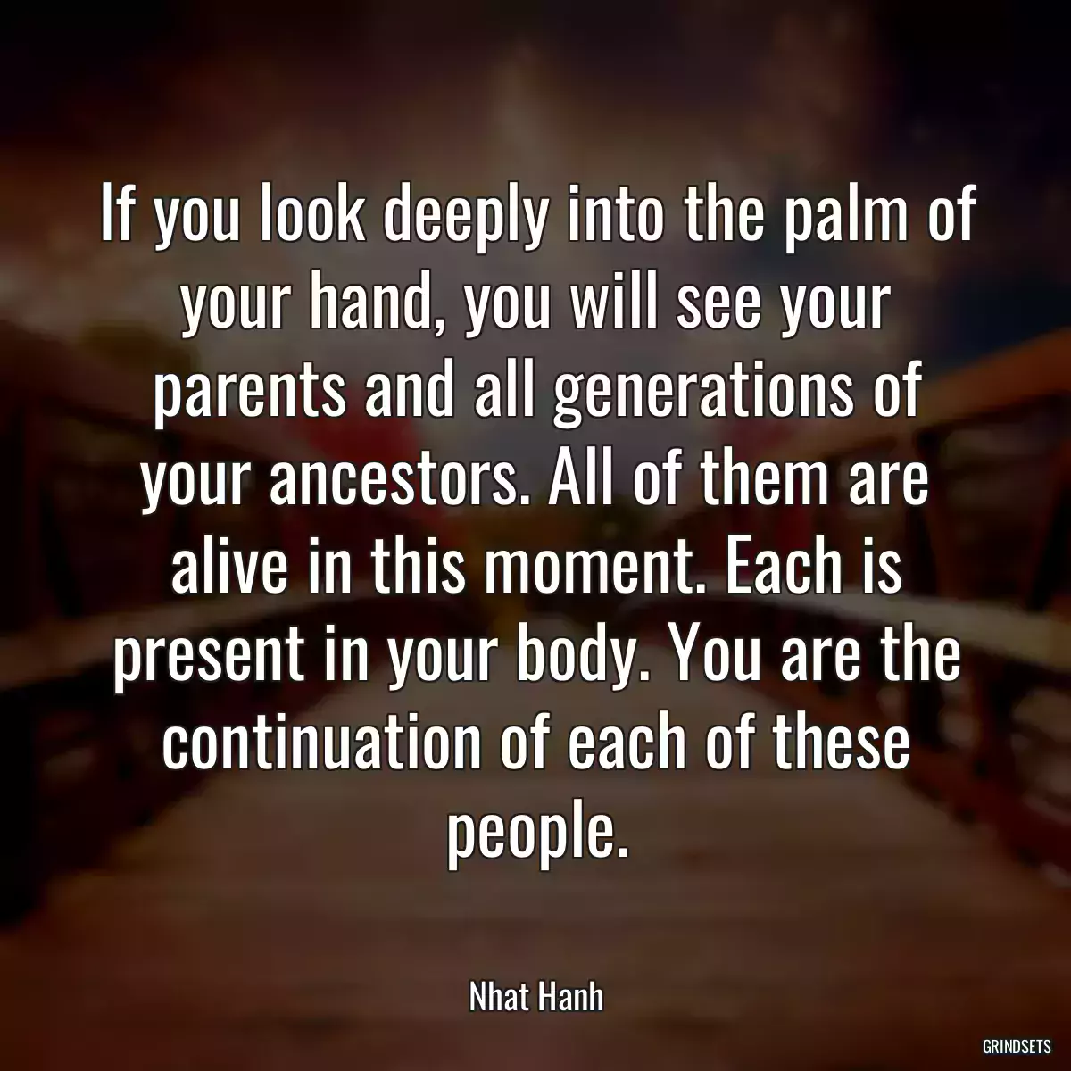 If you look deeply into the palm of your hand, you will see your parents and all generations of your ancestors. All of them are alive in this moment. Each is present in your body. You are the continuation of each of these people.