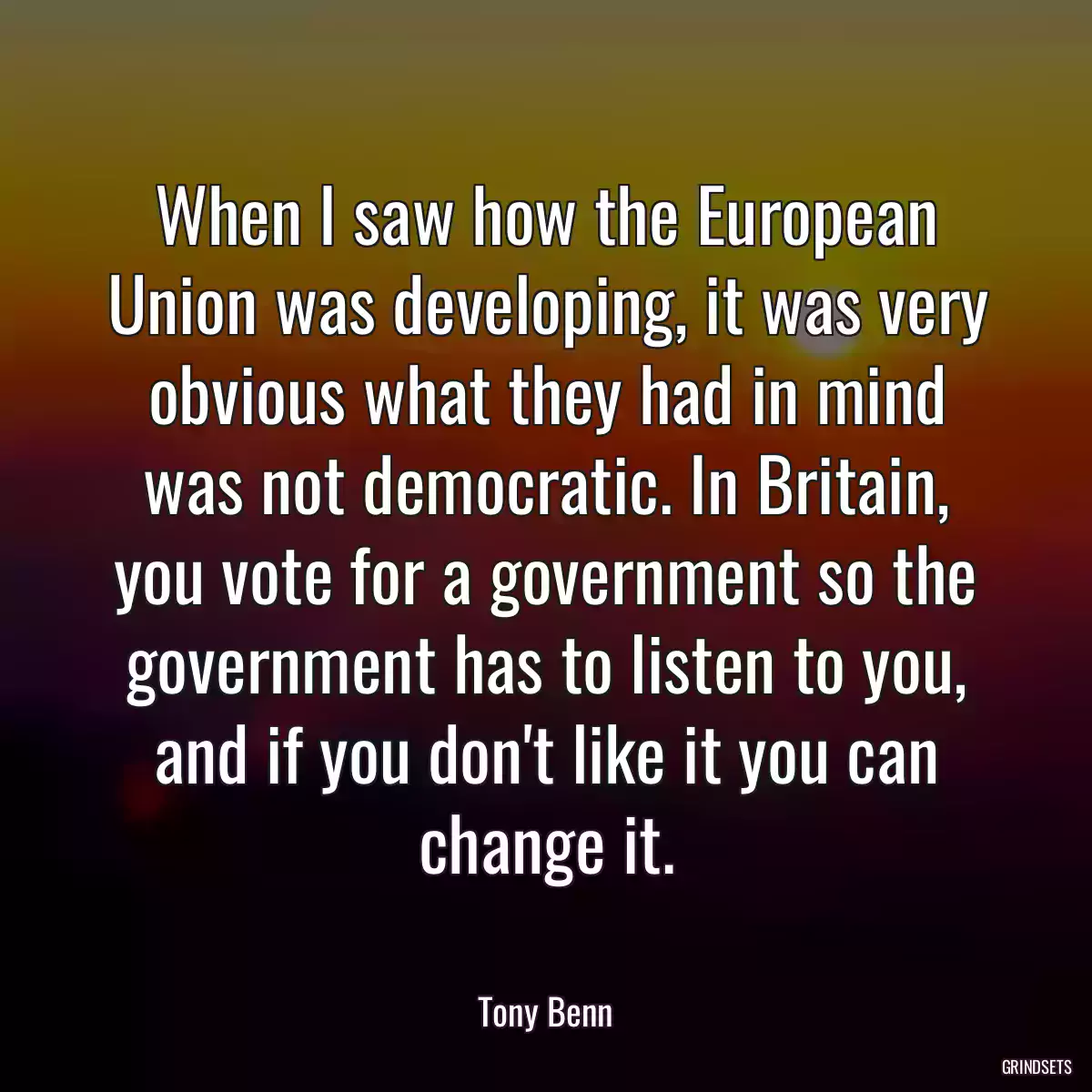 When I saw how the European Union was developing, it was very obvious what they had in mind was not democratic. In Britain, you vote for a government so the government has to listen to you, and if you don\'t like it you can change it.