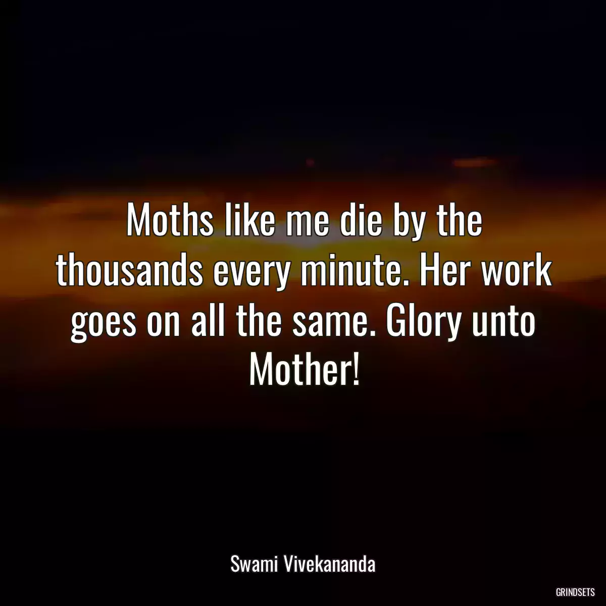 Moths like me die by the thousands every minute. Her work goes on all the same. Glory unto Mother!