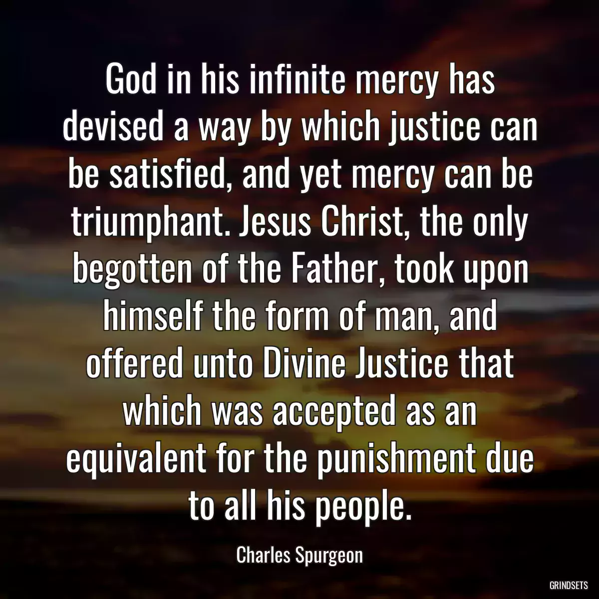 God in his infinite mercy has devised a way by which justice can be satisfied, and yet mercy can be triumphant. Jesus Christ, the only begotten of the Father, took upon himself the form of man, and offered unto Divine Justice that which was accepted as an equivalent for the punishment due to all his people.