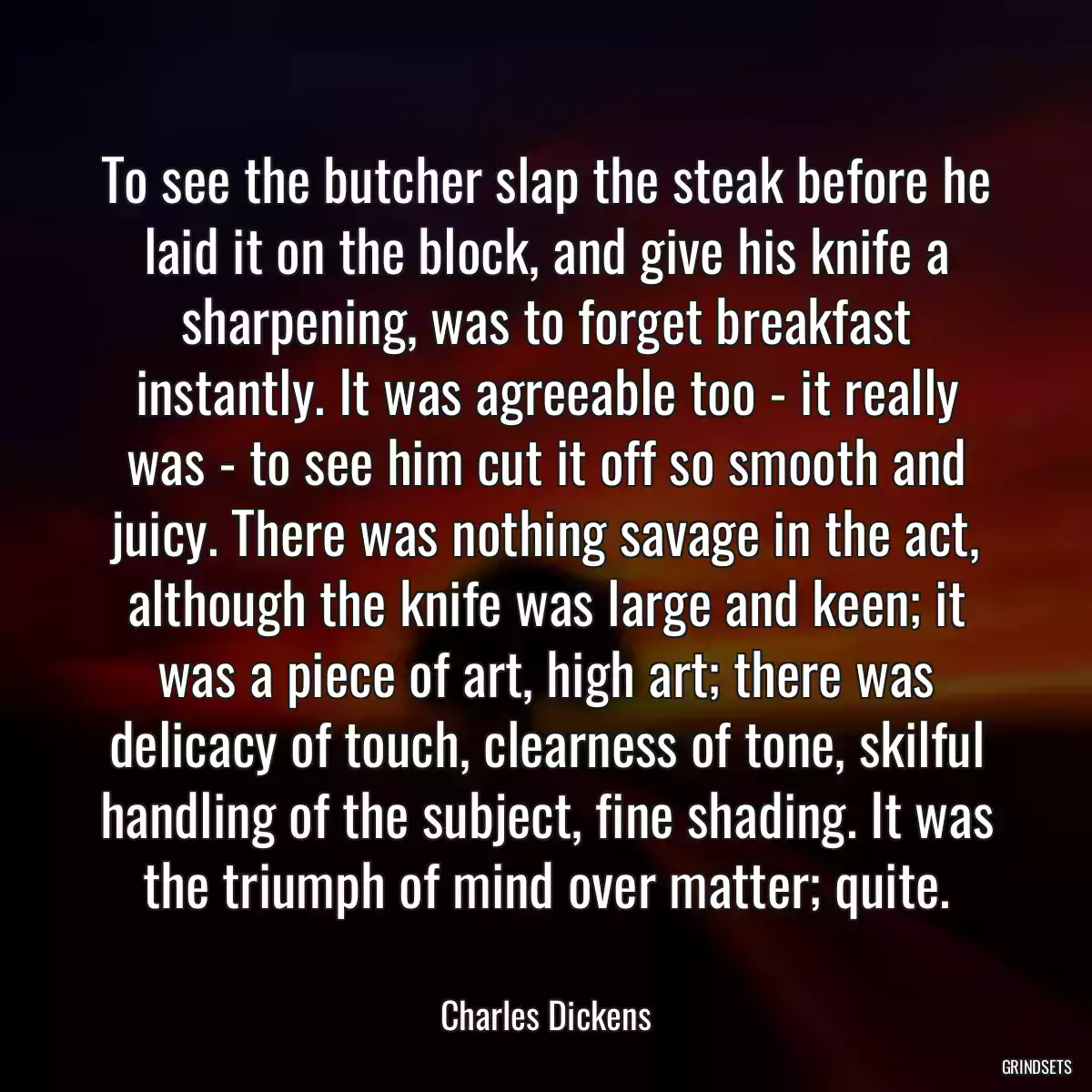 To see the butcher slap the steak before he laid it on the block, and give his knife a sharpening, was to forget breakfast instantly. It was agreeable too - it really was - to see him cut it off so smooth and juicy. There was nothing savage in the act, although the knife was large and keen; it was a piece of art, high art; there was delicacy of touch, clearness of tone, skilful handling of the subject, fine shading. It was the triumph of mind over matter; quite.