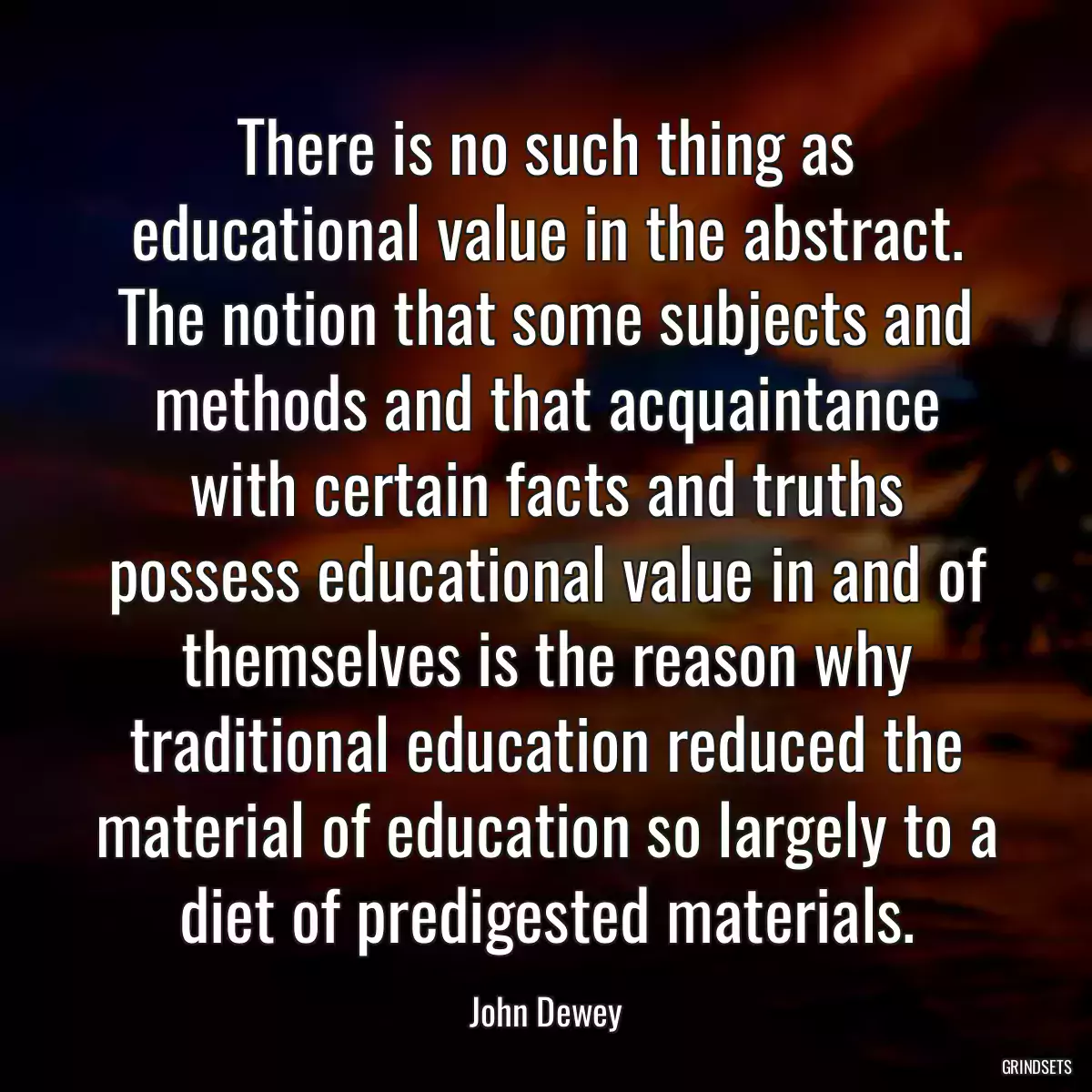 There is no such thing as educational value in the abstract. The notion that some subjects and methods and that acquaintance with certain facts and truths possess educational value in and of themselves is the reason why traditional education reduced the material of education so largely to a diet of predigested materials.