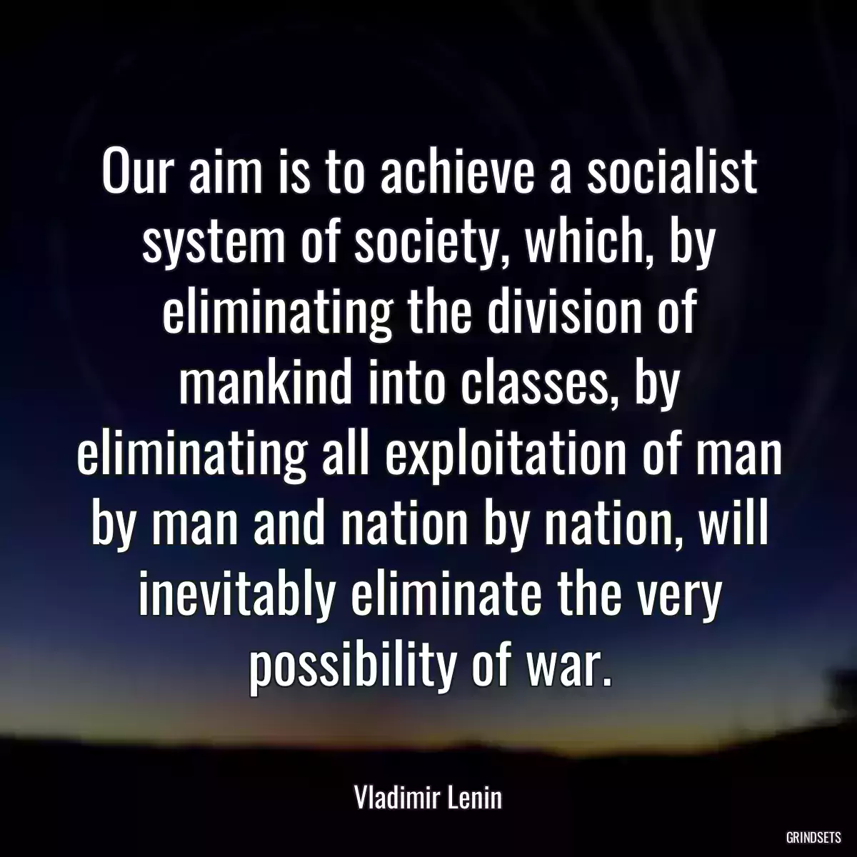 Our aim is to achieve a socialist system of society, which, by eliminating the division of mankind into classes, by eliminating all exploitation of man by man and nation by nation, will inevitably eliminate the very possibility of war.