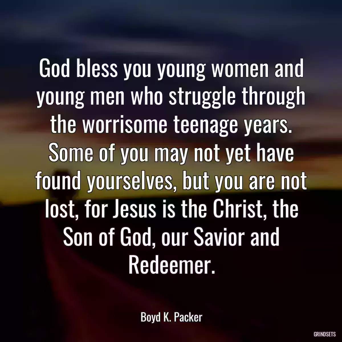 God bless you young women and young men who struggle through the worrisome teenage years. Some of you may not yet have found yourselves, but you are not lost, for Jesus is the Christ, the Son of God, our Savior and Redeemer.