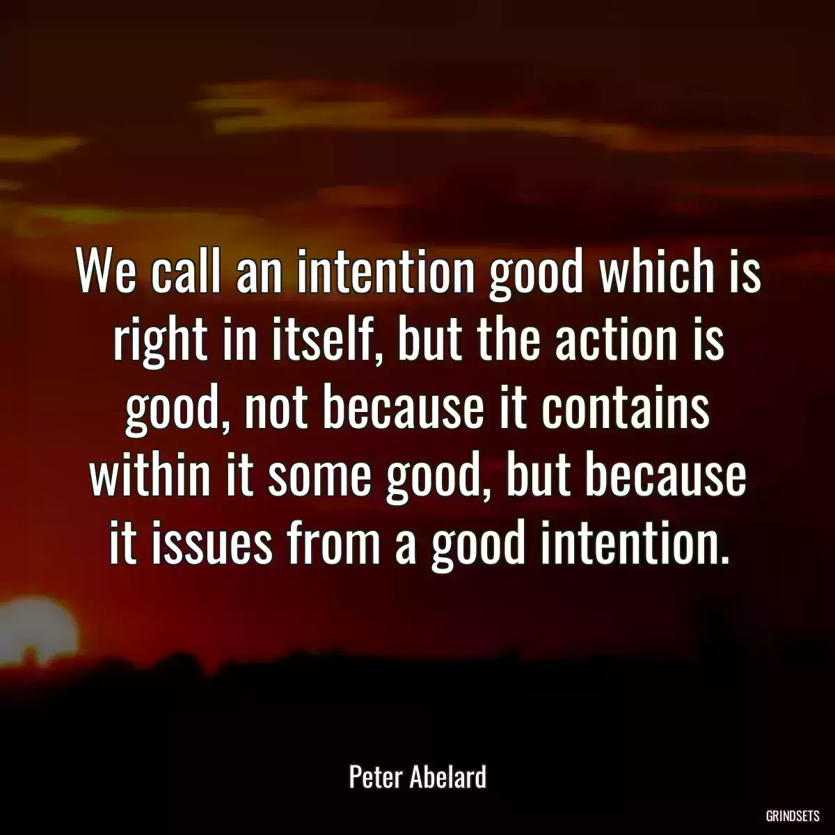 We call an intention good which is right in itself, but the action is good, not because it contains within it some good, but because it issues from a good intention.