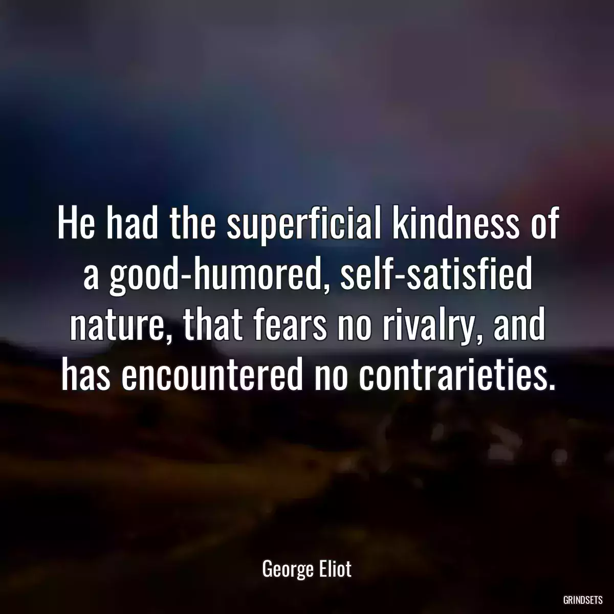 He had the superficial kindness of a good-humored, self-satisfied nature, that fears no rivalry, and has encountered no contrarieties.