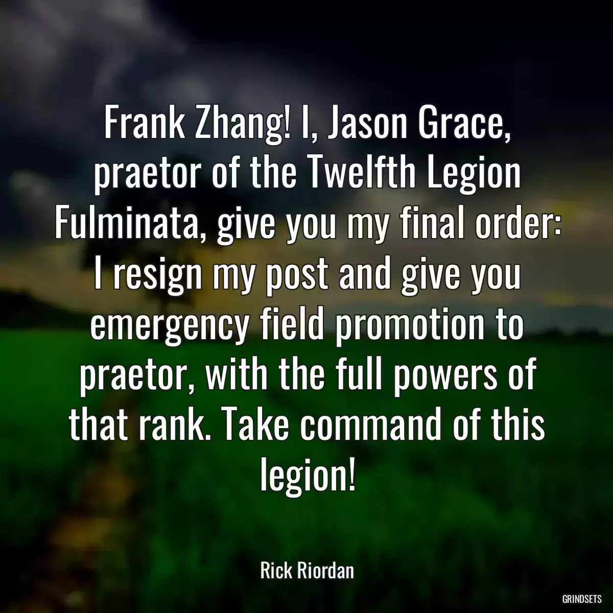 Frank Zhang! I, Jason Grace, praetor of the Twelfth Legion Fulminata, give you my final order: I resign my post and give you emergency field promotion to praetor, with the full powers of that rank. Take command of this legion!