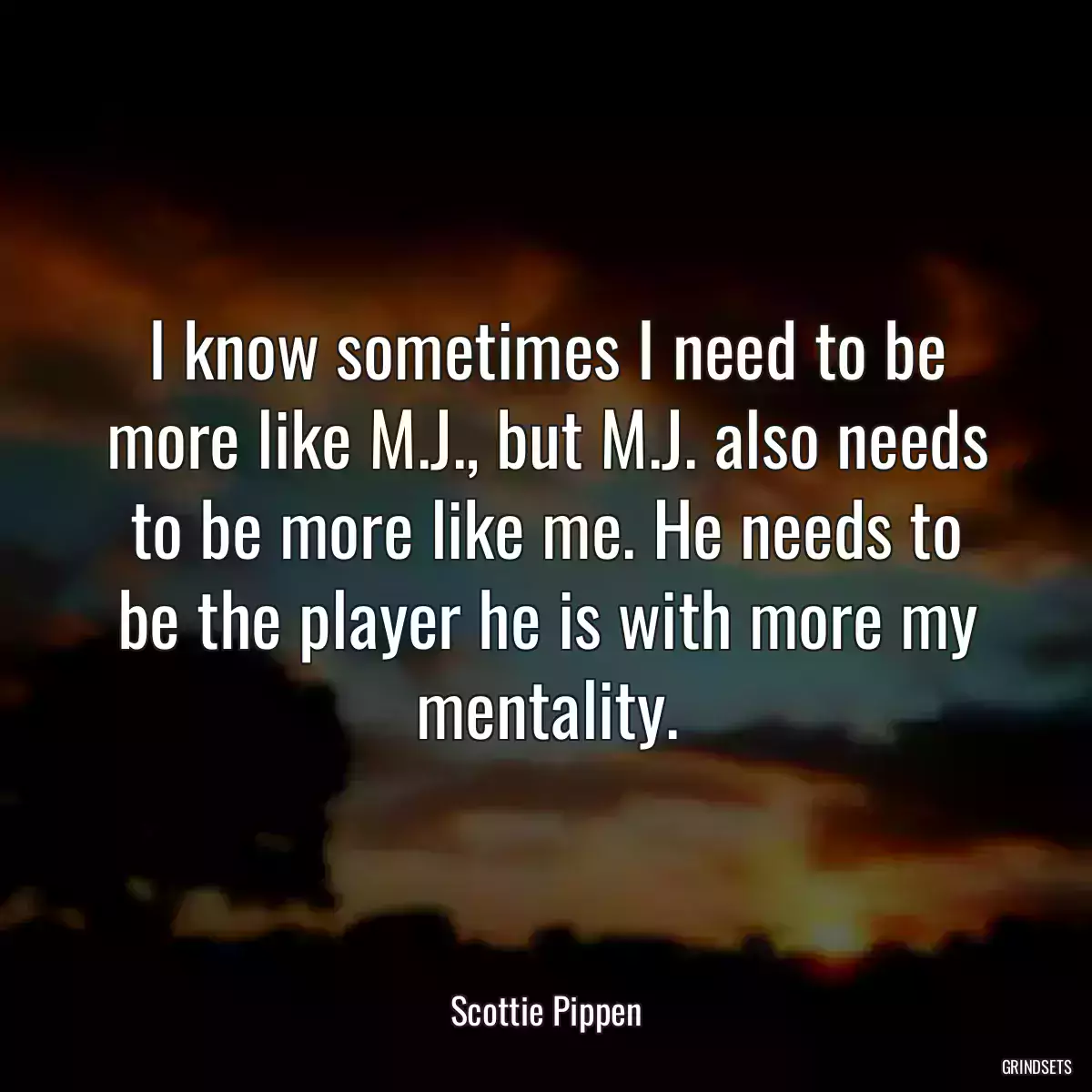 I know sometimes I need to be more like M.J., but M.J. also needs to be more like me. He needs to be the player he is with more my mentality.