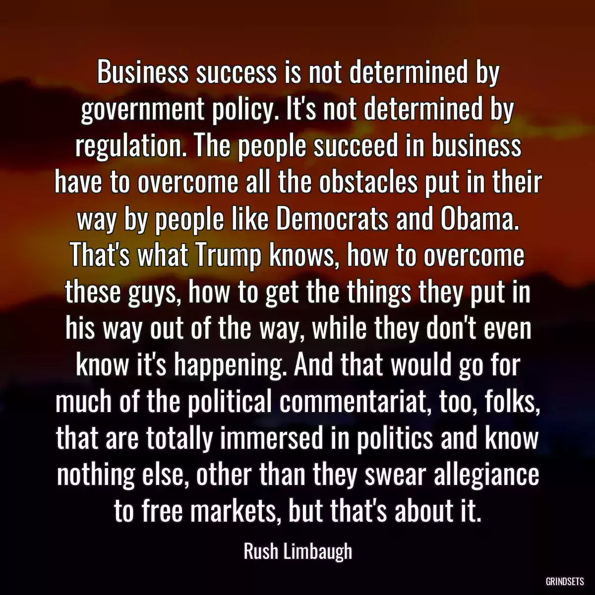 Business success is not determined by government policy. It\'s not determined by regulation. The people succeed in business have to overcome all the obstacles put in their way by people like Democrats and Obama. That\'s what Trump knows, how to overcome these guys, how to get the things they put in his way out of the way, while they don\'t even know it\'s happening. And that would go for much of the political commentariat, too, folks, that are totally immersed in politics and know nothing else, other than they swear allegiance to free markets, but that\'s about it.