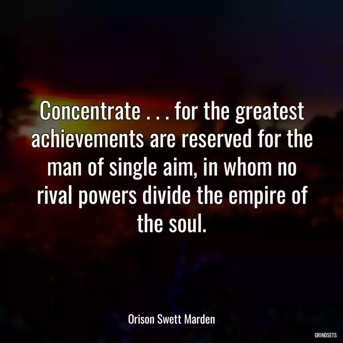 Concentrate . . . for the greatest achievements are reserved for the man of single aim, in whom no rival powers divide the empire of the soul.