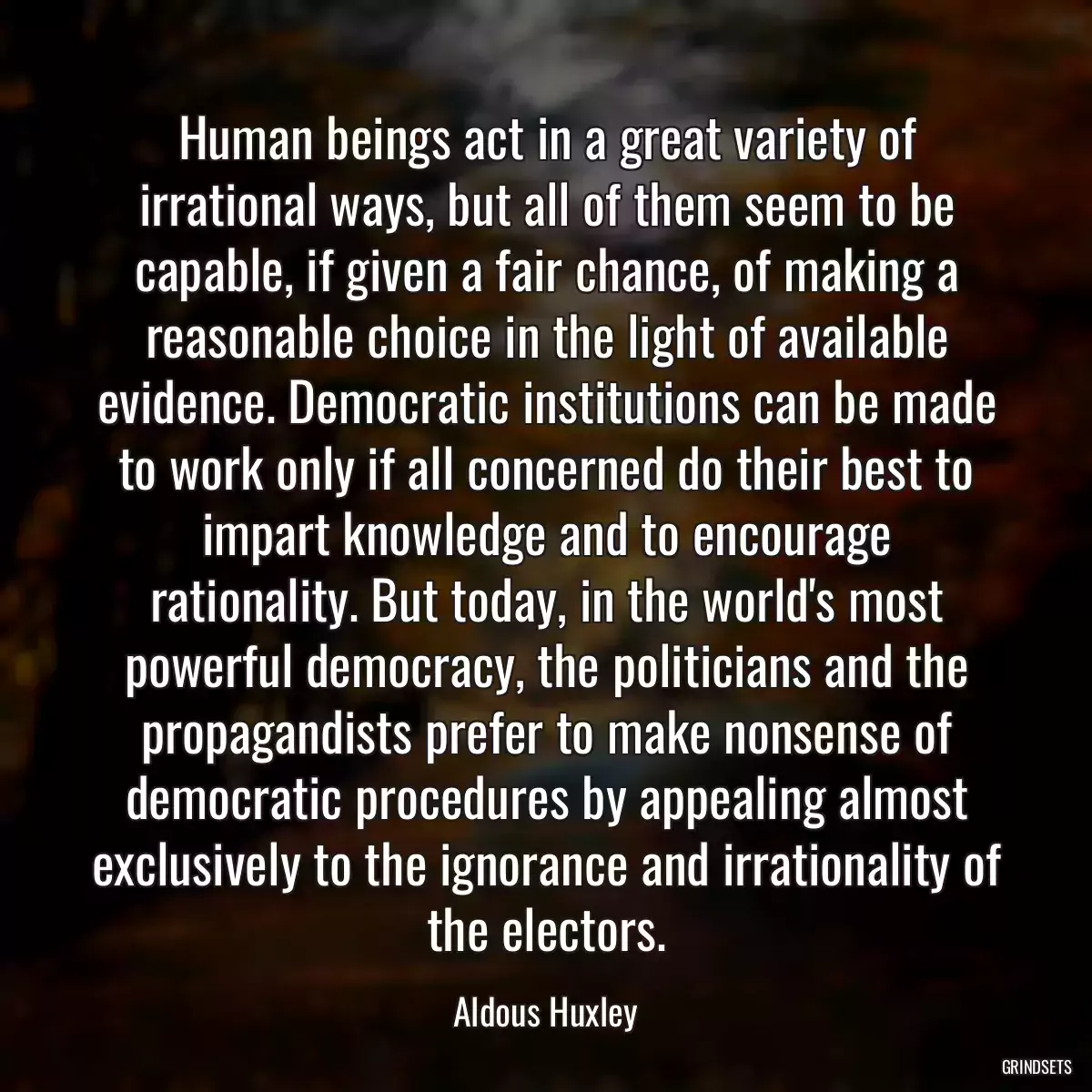 Human beings act in a great variety of irrational ways, but all of them seem to be capable, if given a fair chance, of making a reasonable choice in the light of available evidence. Democratic institutions can be made to work only if all concerned do their best to impart knowledge and to encourage rationality. But today, in the world\'s most powerful democracy, the politicians and the propagandists prefer to make nonsense of democratic procedures by appealing almost exclusively to the ignorance and irrationality of the electors.