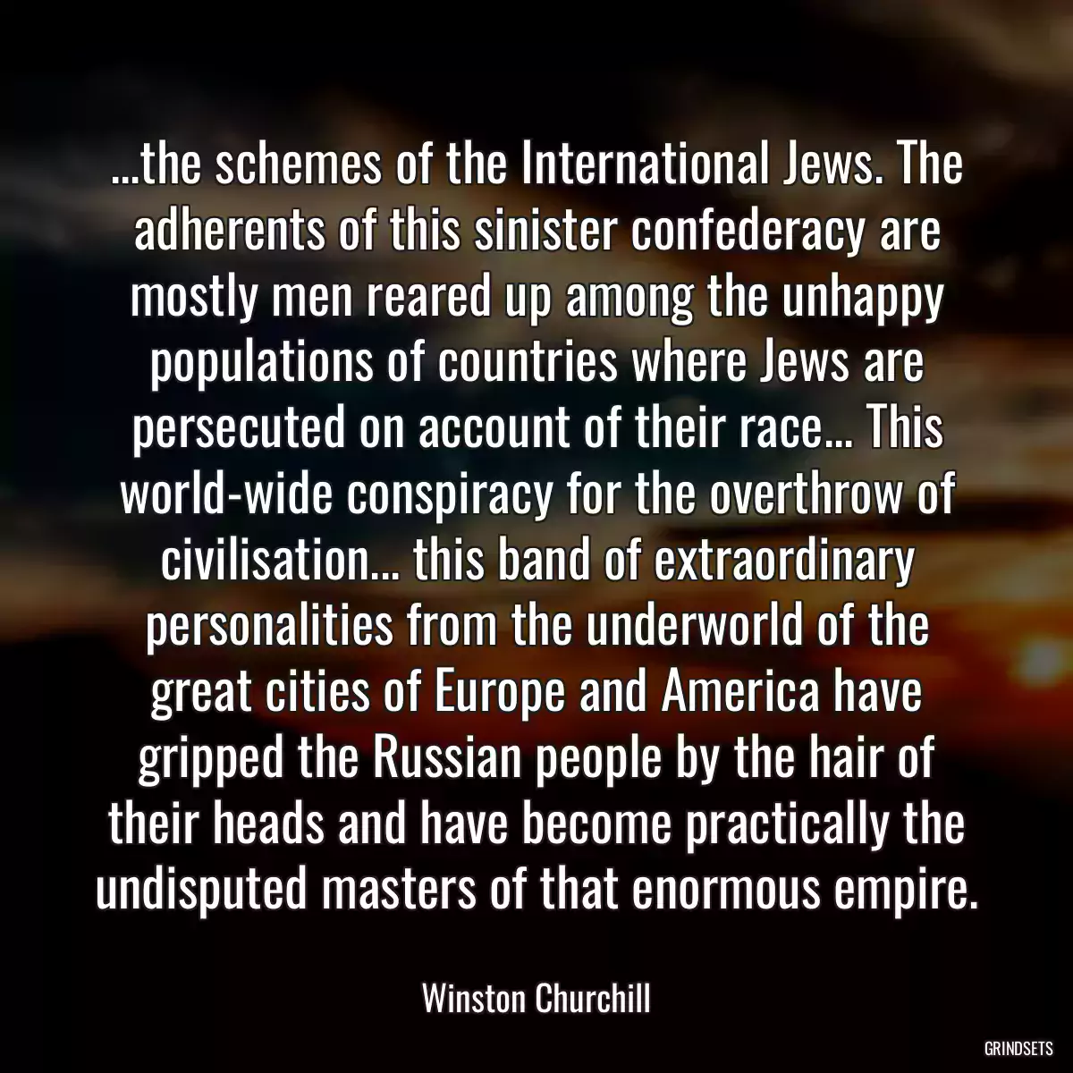 ...the schemes of the International Jews. The adherents of this sinister confederacy are mostly men reared up among the unhappy populations of countries where Jews are persecuted on account of their race... This world-wide conspiracy for the overthrow of civilisation... this band of extraordinary personalities from the underworld of the great cities of Europe and America have gripped the Russian people by the hair of their heads and have become practically the undisputed masters of that enormous empire.