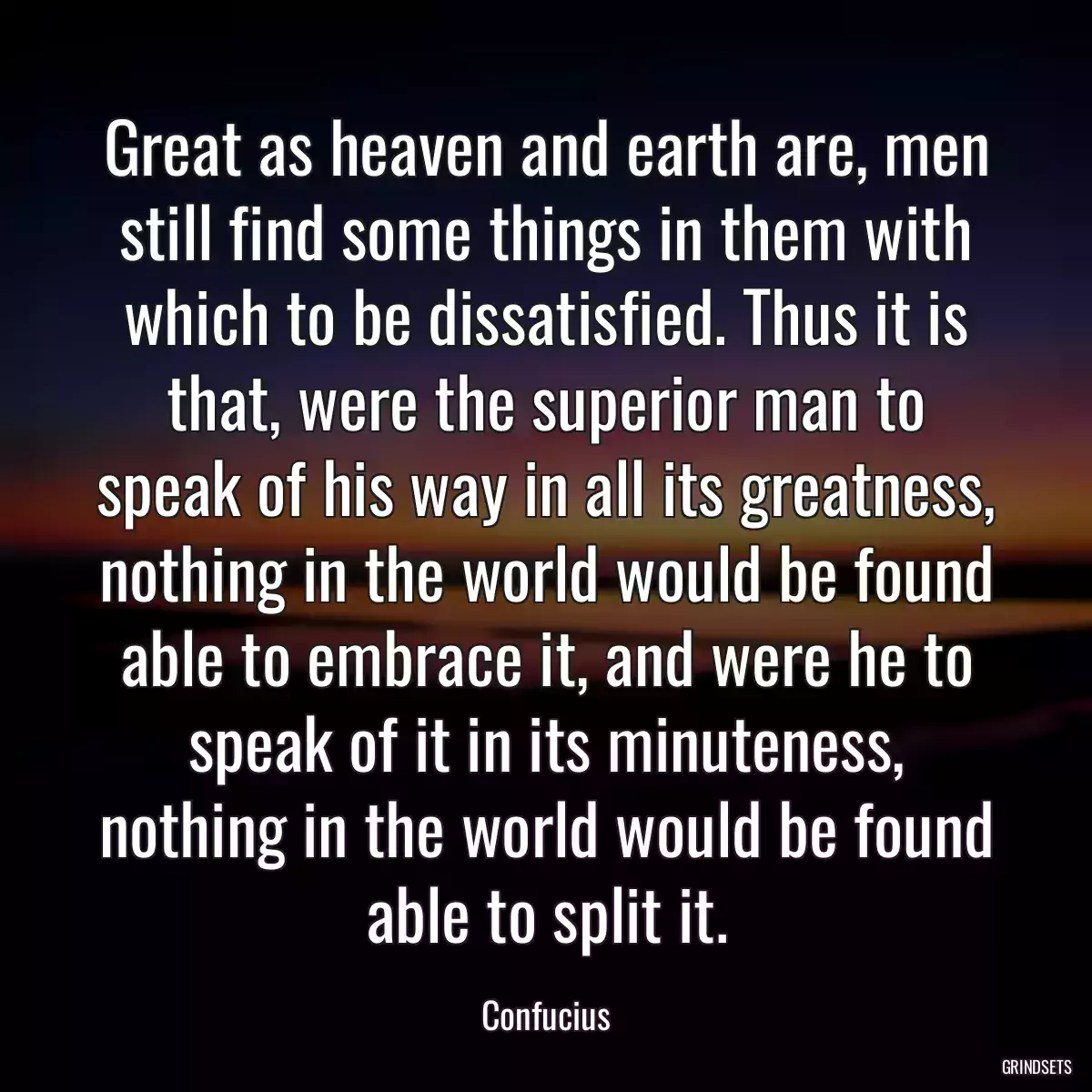 Great as heaven and earth are, men still find some things in them with which to be dissatisfied. Thus it is that, were the superior man to speak of his way in all its greatness, nothing in the world would be found able to embrace it, and were he to speak of it in its minuteness, nothing in the world would be found able to split it.