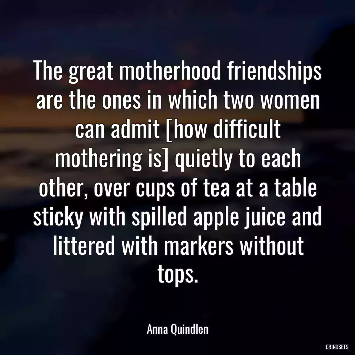 The great motherhood friendships are the ones in which two women can admit [how difficult mothering is] quietly to each other, over cups of tea at a table sticky with spilled apple juice and littered with markers without tops.