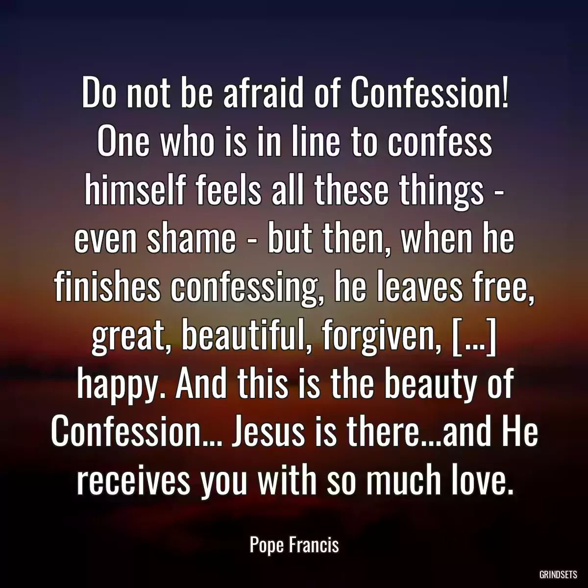 Do not be afraid of Confession! One who is in line to confess himself feels all these things - even shame - but then, when he finishes confessing, he leaves free, great, beautiful, forgiven, [...] happy. And this is the beauty of Confession... Jesus is there...and He receives you with so much love.