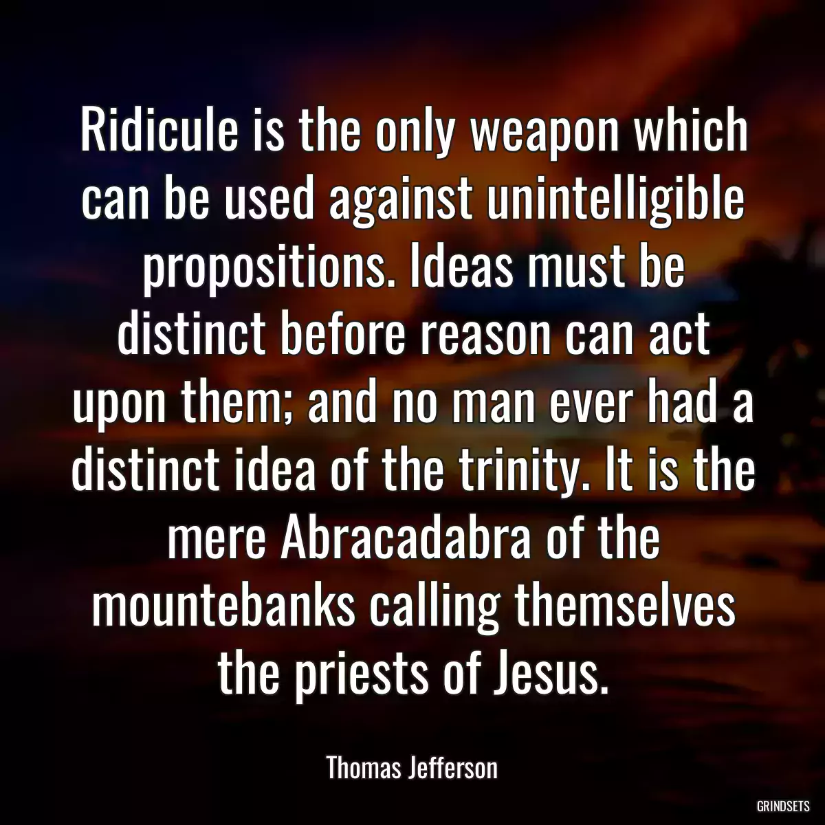 Ridicule is the only weapon which can be used against unintelligible propositions. Ideas must be distinct before reason can act upon them; and no man ever had a distinct idea of the trinity. It is the mere Abracadabra of the mountebanks calling themselves the priests of Jesus.