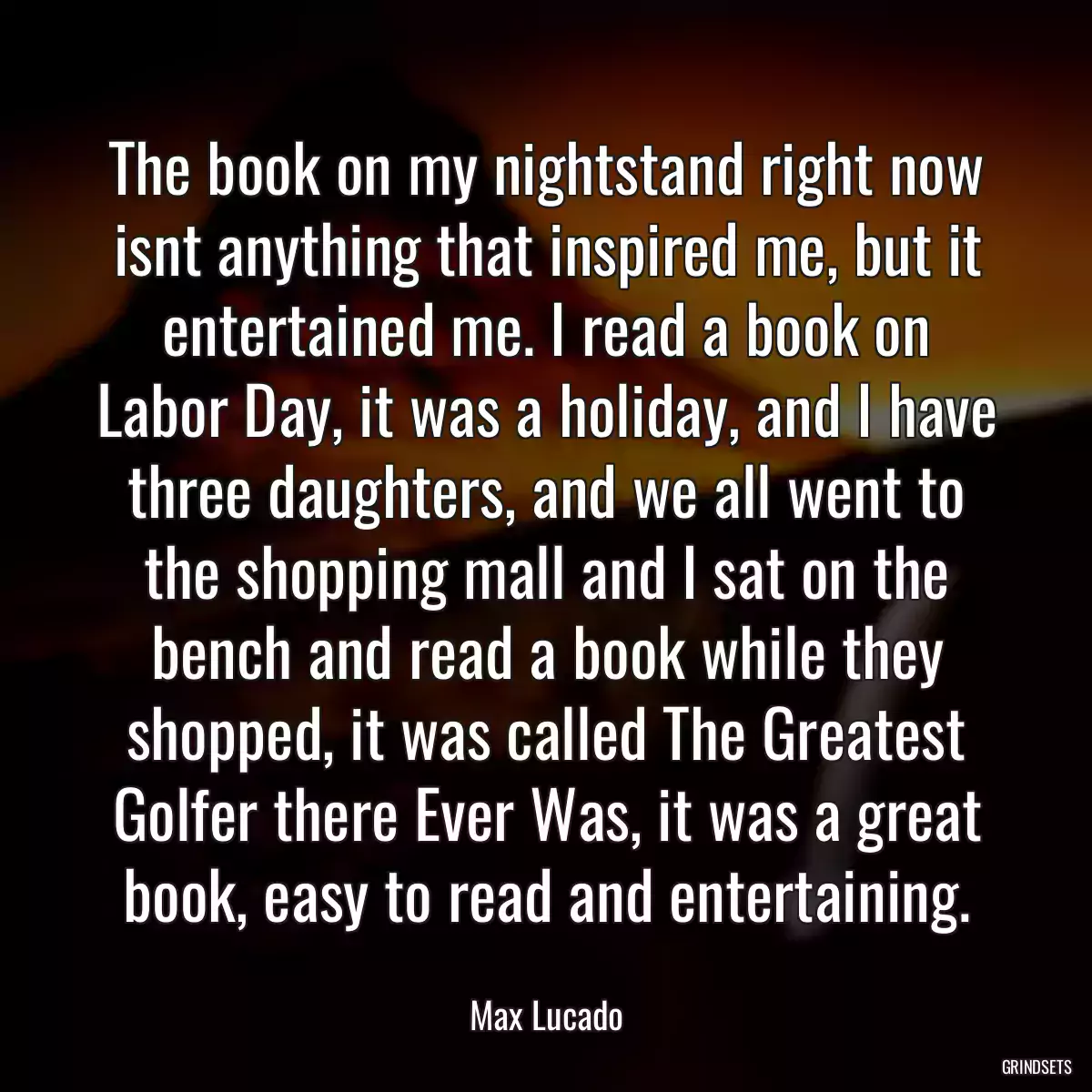 The book on my nightstand right now isnt anything that inspired me, but it entertained me. I read a book on Labor Day, it was a holiday, and I have three daughters, and we all went to the shopping mall and I sat on the bench and read a book while they shopped, it was called The Greatest Golfer there Ever Was, it was a great book, easy to read and entertaining.