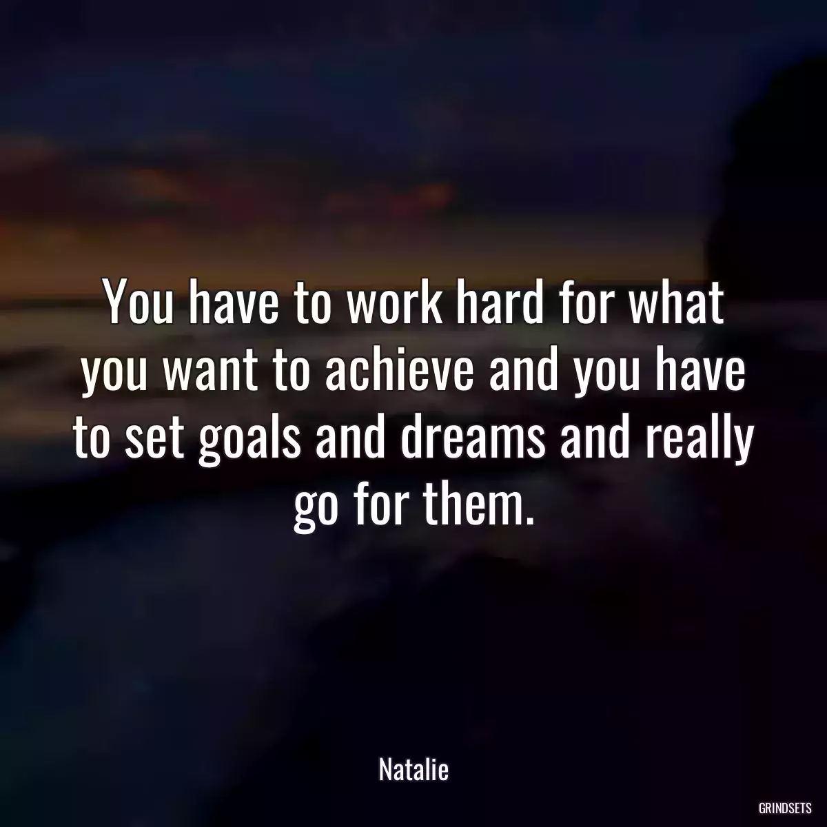 You have to work hard for what you want to achieve and you have to set goals and dreams and really go for them.