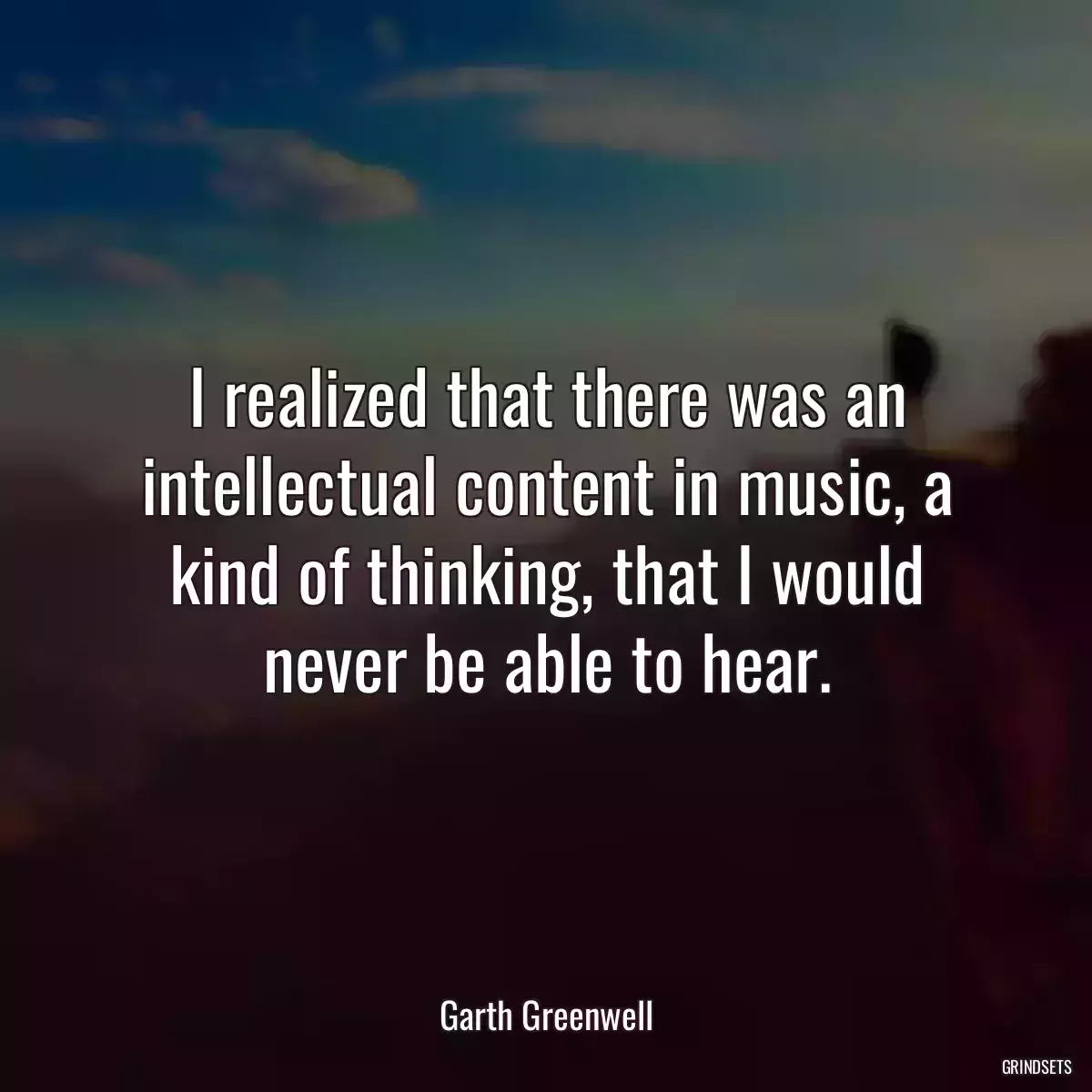 I realized that there was an intellectual content in music, a kind of thinking, that I would never be able to hear.