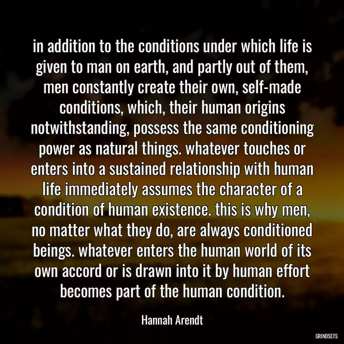 in addition to the conditions under which life is given to man on earth, and partly out of them, men constantly create their own, self-made conditions, which, their human origins notwithstanding, possess the same conditioning power as natural things. whatever touches or enters into a sustained relationship with human life immediately assumes the character of a condition of human existence. this is why men, no matter what they do, are always conditioned beings. whatever enters the human world of its own accord or is drawn into it by human effort becomes part of the human condition.