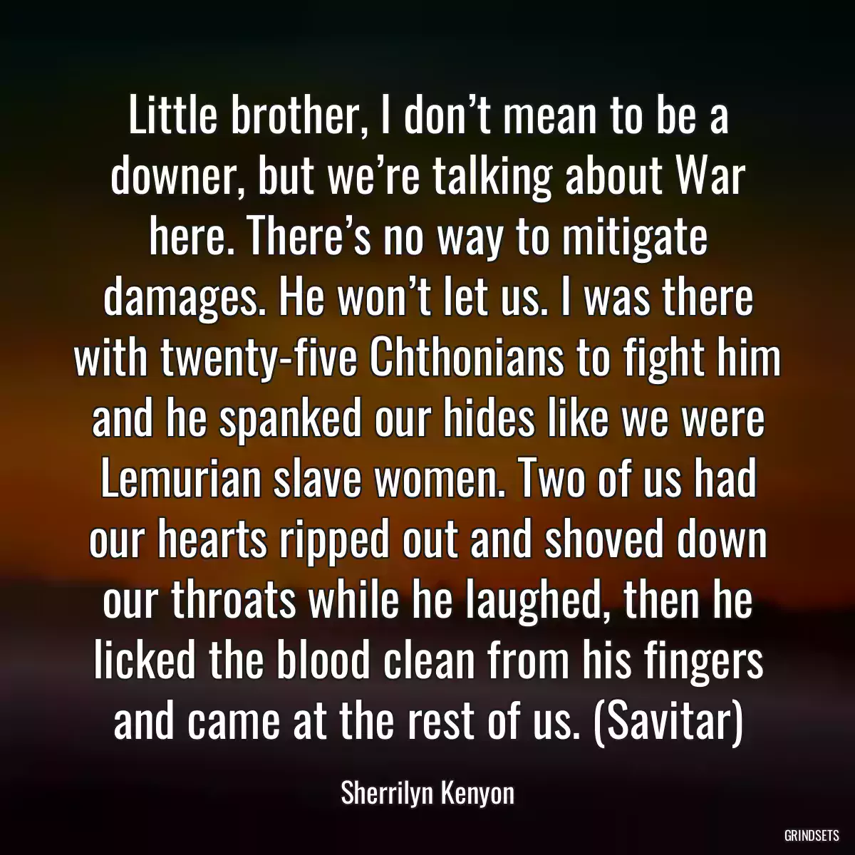 Little brother, I don’t mean to be a downer, but we’re talking about War here. There’s no way to mitigate damages. He won’t let us. I was there with twenty-five Chthonians to fight him and he spanked our hides like we were Lemurian slave women. Two of us had our hearts ripped out and shoved down our throats while he laughed, then he licked the blood clean from his fingers and came at the rest of us. (Savitar)