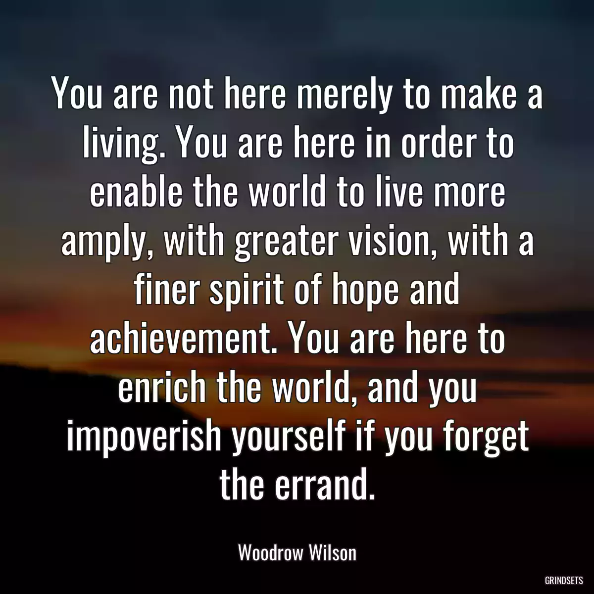 You are not here merely to make a living. You are here in order to enable the world to live more amply, with greater vision, with a finer spirit of hope and achievement. You are here to enrich the world, and you impoverish yourself if you forget the errand.