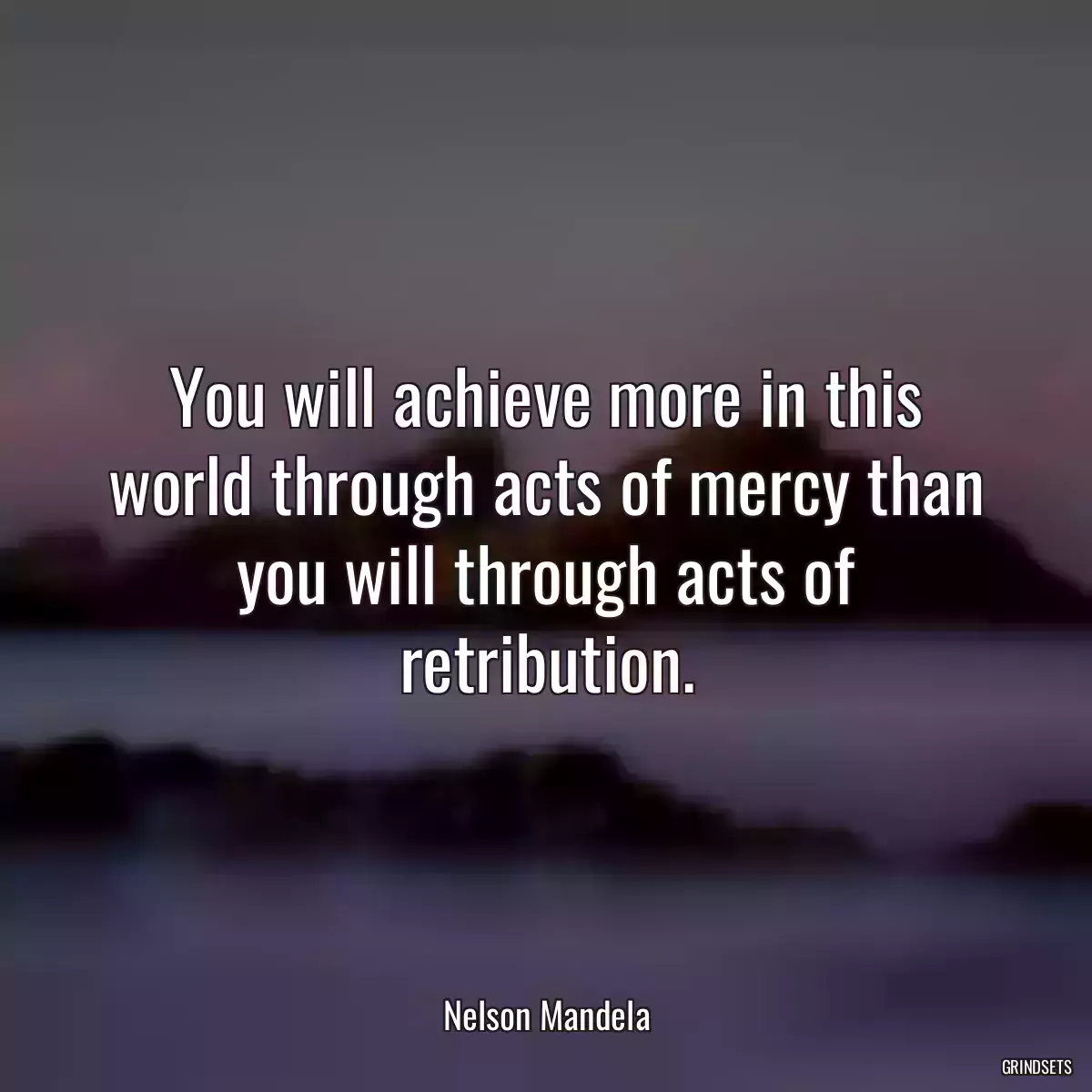 You will achieve more in this world through acts of mercy than you will through acts of retribution.