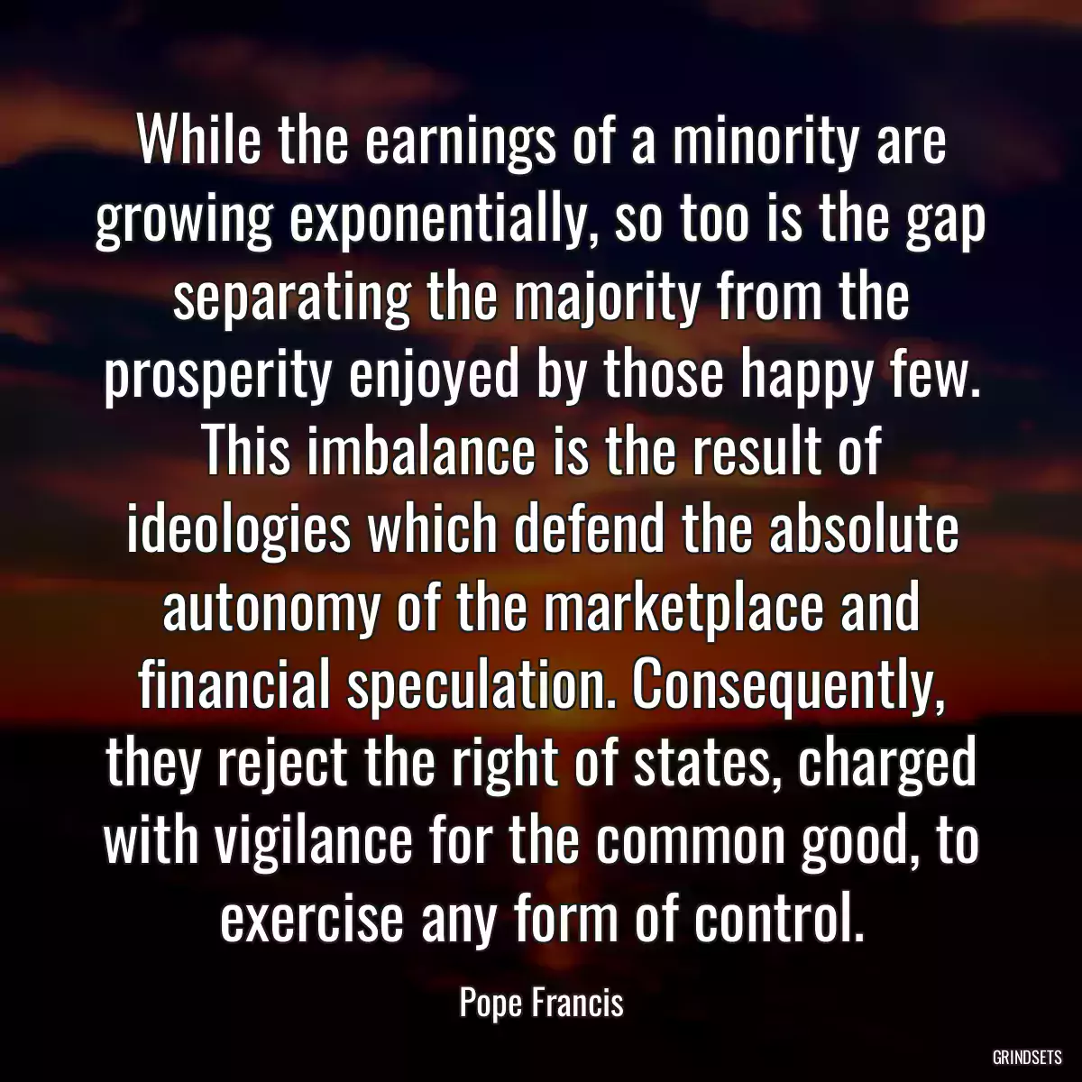 While the earnings of a minority are growing exponentially, so too is the gap separating the majority from the prosperity enjoyed by those happy few. This imbalance is the result of ideologies which defend the absolute autonomy of the marketplace and financial speculation. Consequently, they reject the right of states, charged with vigilance for the common good, to exercise any form of control.