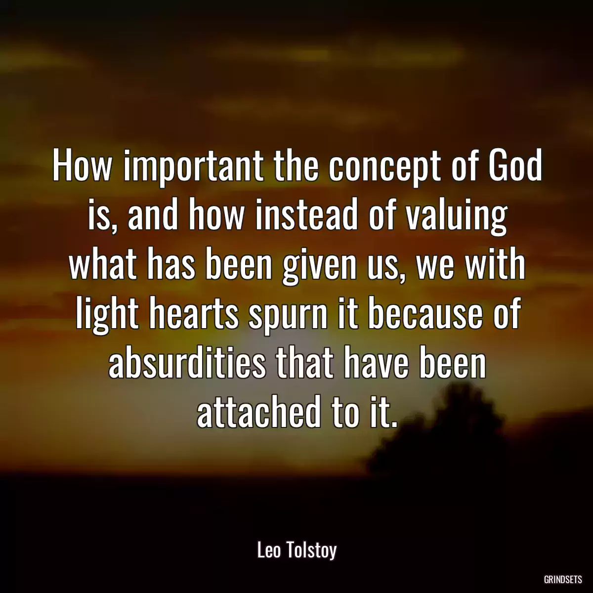 How important the concept of God is, and how instead of valuing what has been given us, we with light hearts spurn it because of absurdities that have been attached to it.