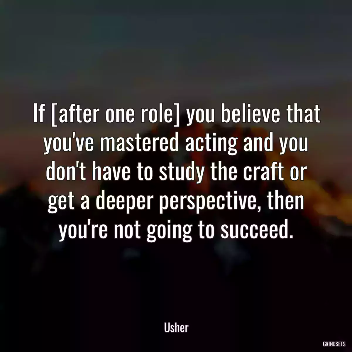 If [after one role] you believe that you\'ve mastered acting and you don\'t have to study the craft or get a deeper perspective, then you\'re not going to succeed.