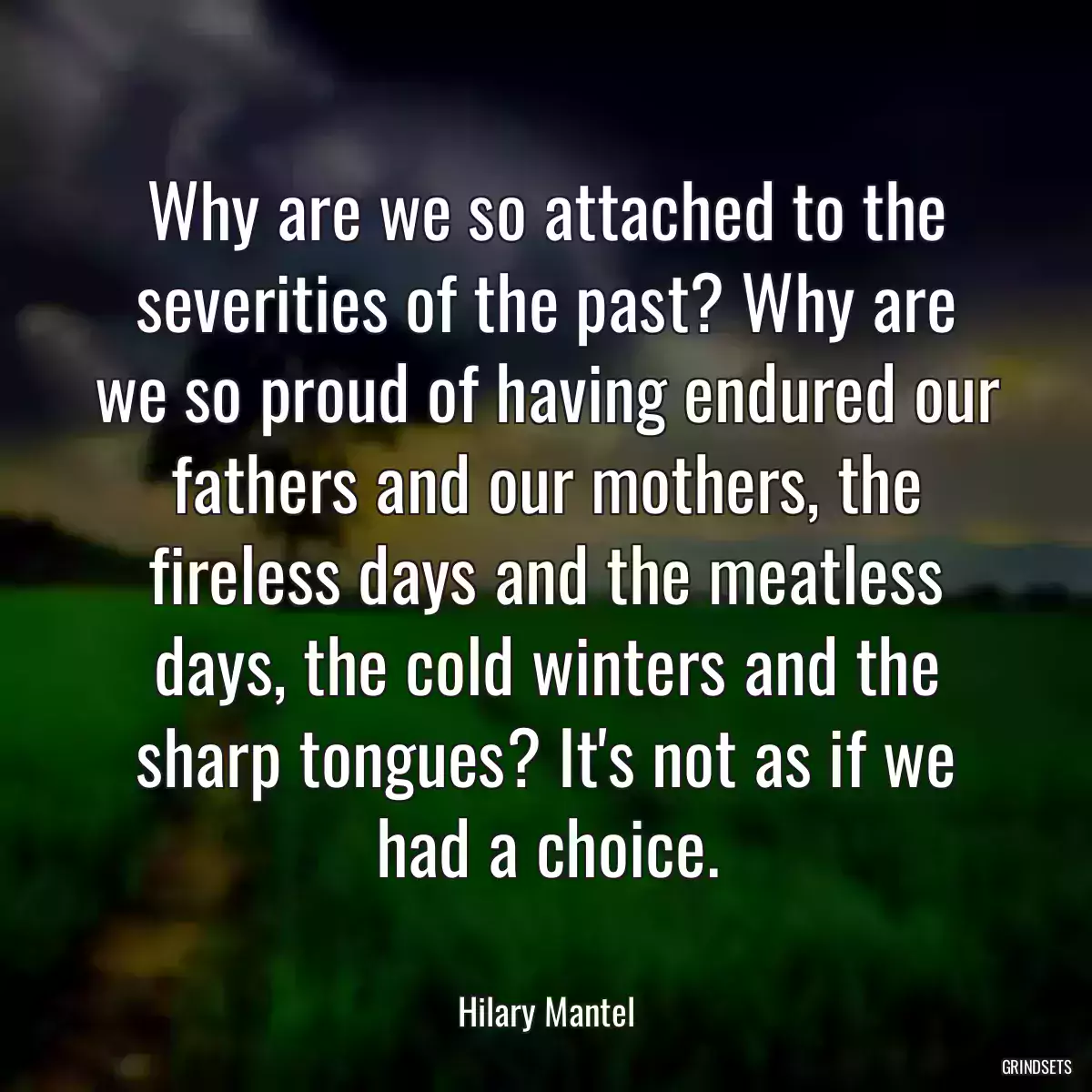 Why are we so attached to the severities of the past? Why are we so proud of having endured our fathers and our mothers, the fireless days and the meatless days, the cold winters and the sharp tongues? It\'s not as if we had a choice.