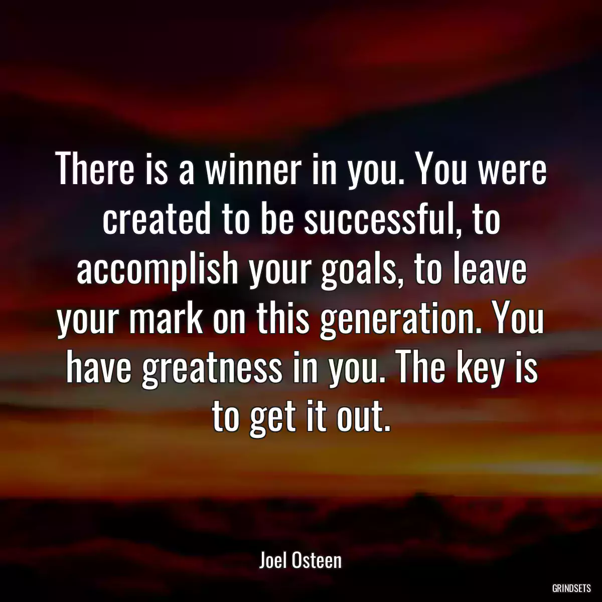 There is a winner in you. You were created to be successful, to accomplish your goals, to leave your mark on this generation. You have greatness in you. The key is to get it out.