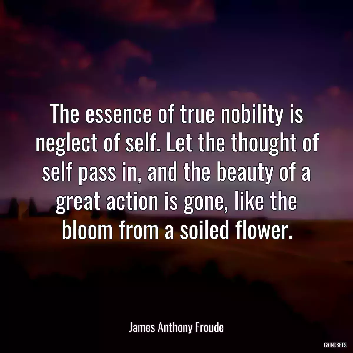 The essence of true nobility is neglect of self. Let the thought of self pass in, and the beauty of a great action is gone, like the bloom from a soiled flower.