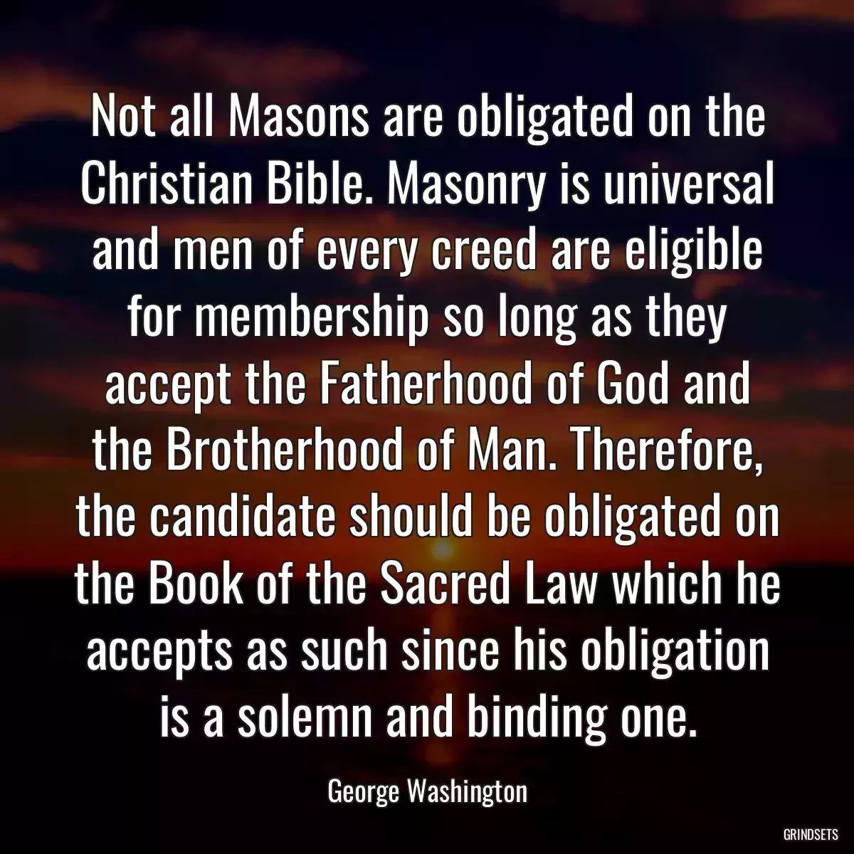 Not all Masons are obligated on the Christian Bible. Masonry is universal and men of every creed are eligible for membership so long as they accept the Fatherhood of God and the Brotherhood of Man. Therefore, the candidate should be obligated on the Book of the Sacred Law which he accepts as such since his obligation is a solemn and binding one.