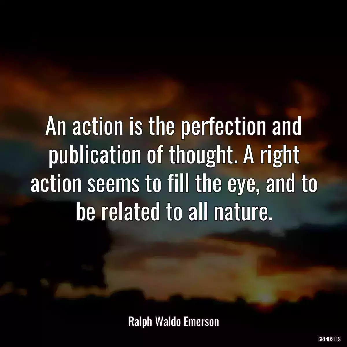 An action is the perfection and publication of thought. A right action seems to fill the eye, and to be related to all nature.