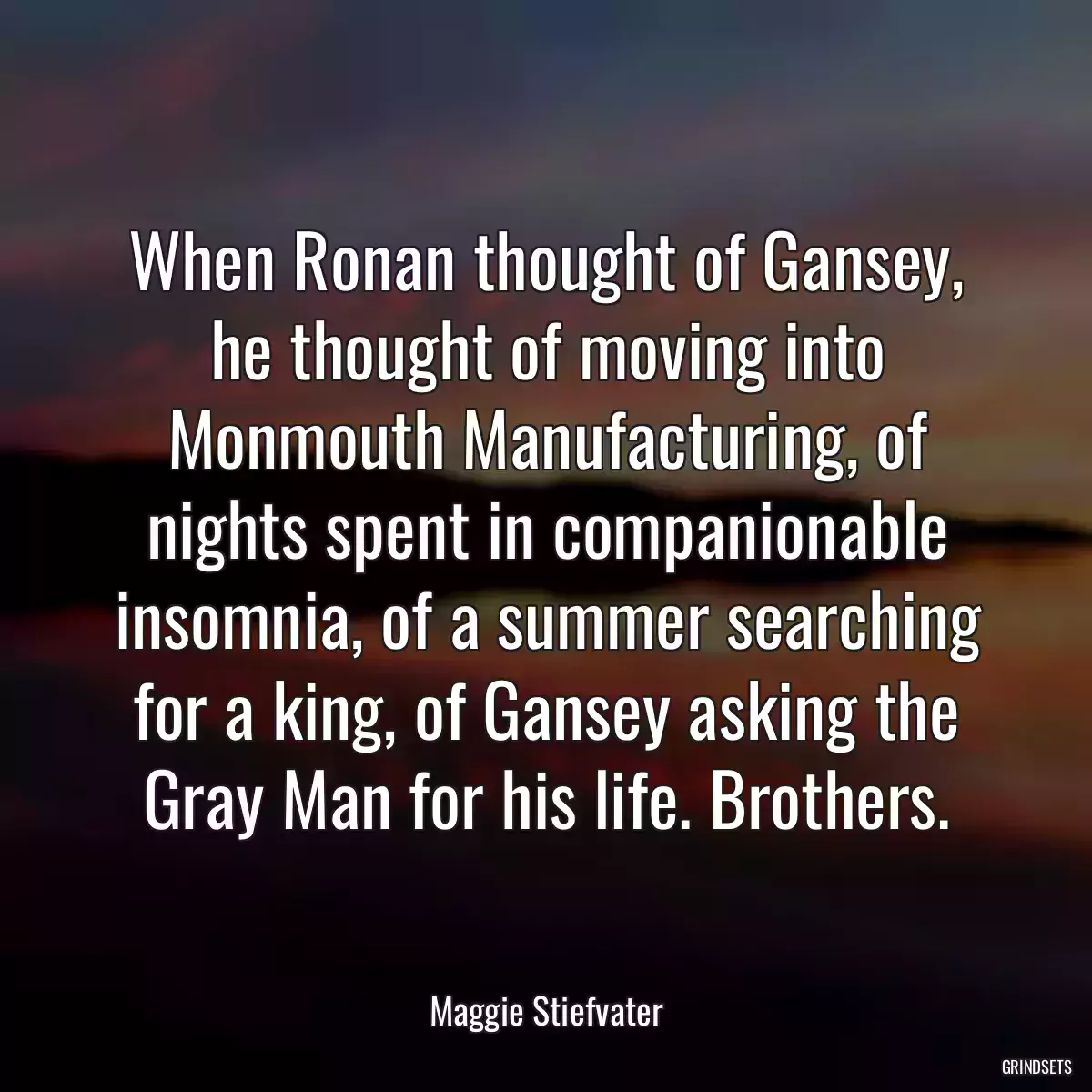 When Ronan thought of Gansey, he thought of moving into Monmouth Manufacturing, of nights spent in companionable insomnia, of a summer searching for a king, of Gansey asking the Gray Man for his life. Brothers.