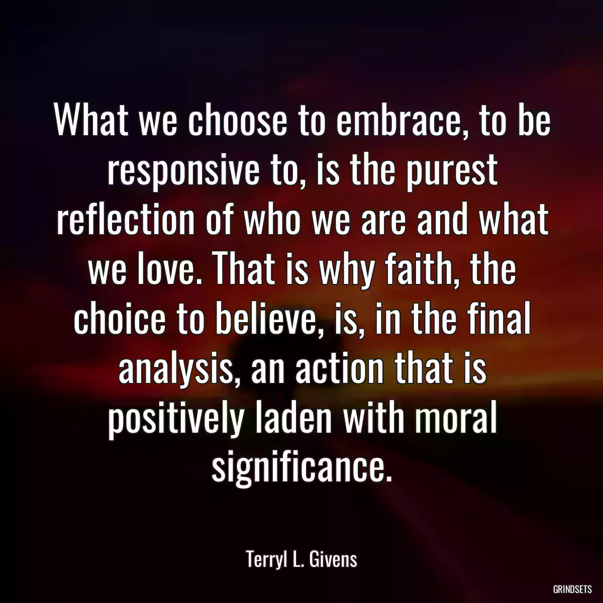 What we choose to embrace, to be responsive to, is the purest reflection of who we are and what we love. That is why faith, the choice to believe, is, in the final analysis, an action that is positively laden with moral significance.