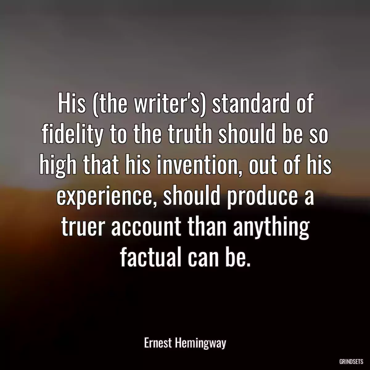 His (the writer\'s) standard of fidelity to the truth should be so high that his invention, out of his experience, should produce a truer account than anything factual can be.